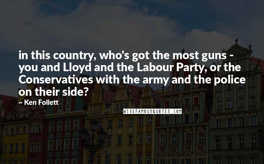 Ken Follett Quotes: in this country, who's got the most guns - you and Lloyd and the Labour Party, or the Conservatives with the army and the police on their side?
