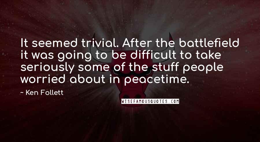 Ken Follett Quotes: It seemed trivial. After the battlefield it was going to be difficult to take seriously some of the stuff people worried about in peacetime.