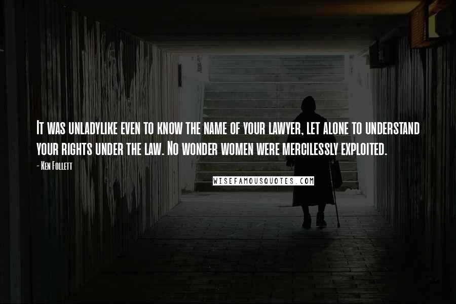 Ken Follett Quotes: It was unladylike even to know the name of your lawyer, let alone to understand your rights under the law. No wonder women were mercilessly exploited.