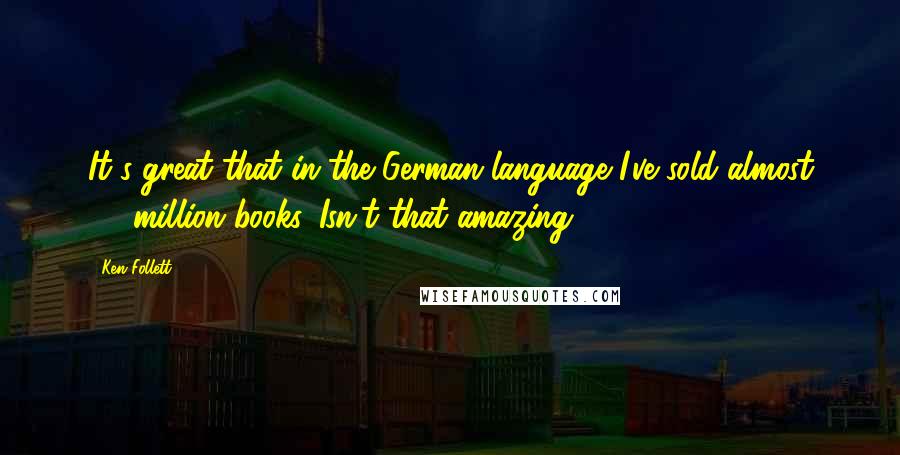 Ken Follett Quotes: It's great that in the German language I've sold almost 30 million books. Isn't that amazing?