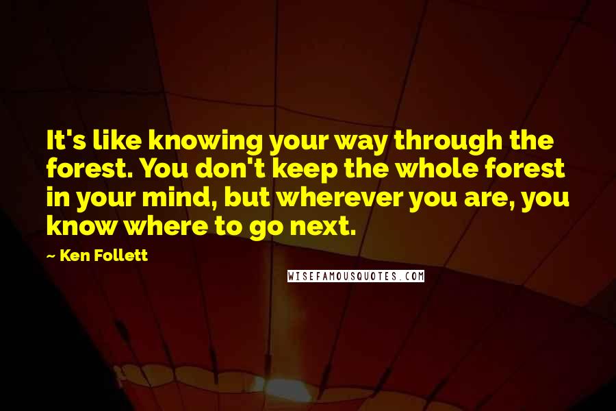 Ken Follett Quotes: It's like knowing your way through the forest. You don't keep the whole forest in your mind, but wherever you are, you know where to go next.