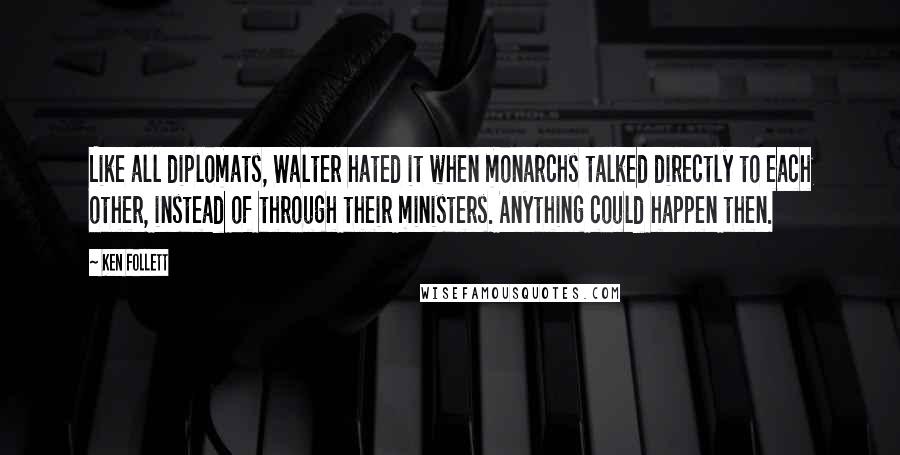 Ken Follett Quotes: Like all diplomats, Walter hated it when monarchs talked directly to each other, instead of through their ministers. Anything could happen then.