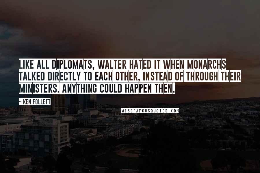 Ken Follett Quotes: Like all diplomats, Walter hated it when monarchs talked directly to each other, instead of through their ministers. Anything could happen then.