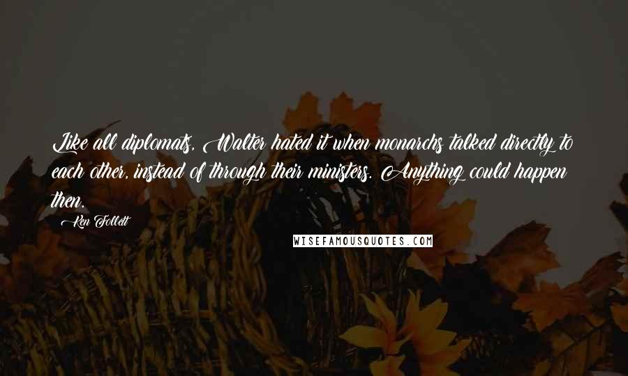 Ken Follett Quotes: Like all diplomats, Walter hated it when monarchs talked directly to each other, instead of through their ministers. Anything could happen then.