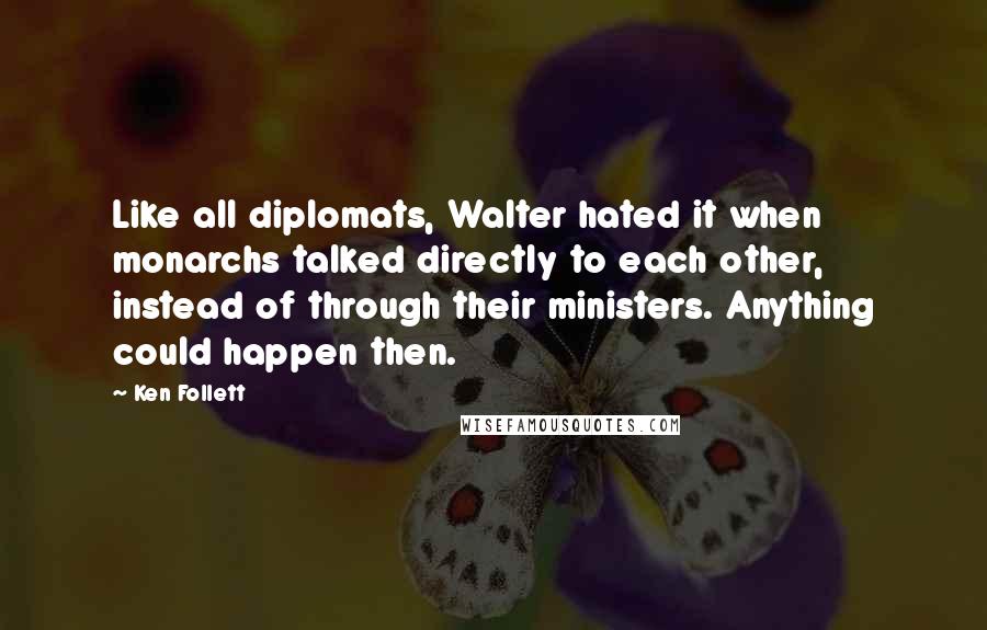 Ken Follett Quotes: Like all diplomats, Walter hated it when monarchs talked directly to each other, instead of through their ministers. Anything could happen then.