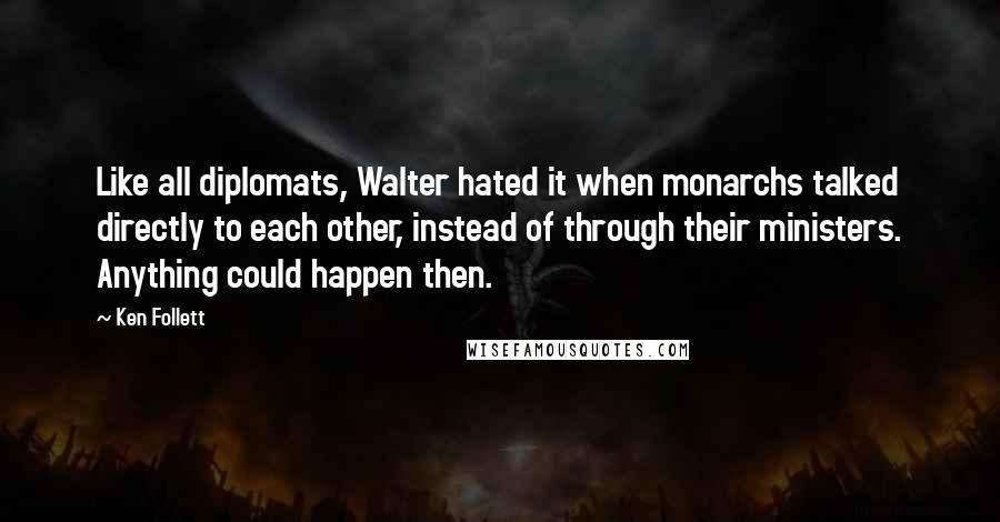 Ken Follett Quotes: Like all diplomats, Walter hated it when monarchs talked directly to each other, instead of through their ministers. Anything could happen then.