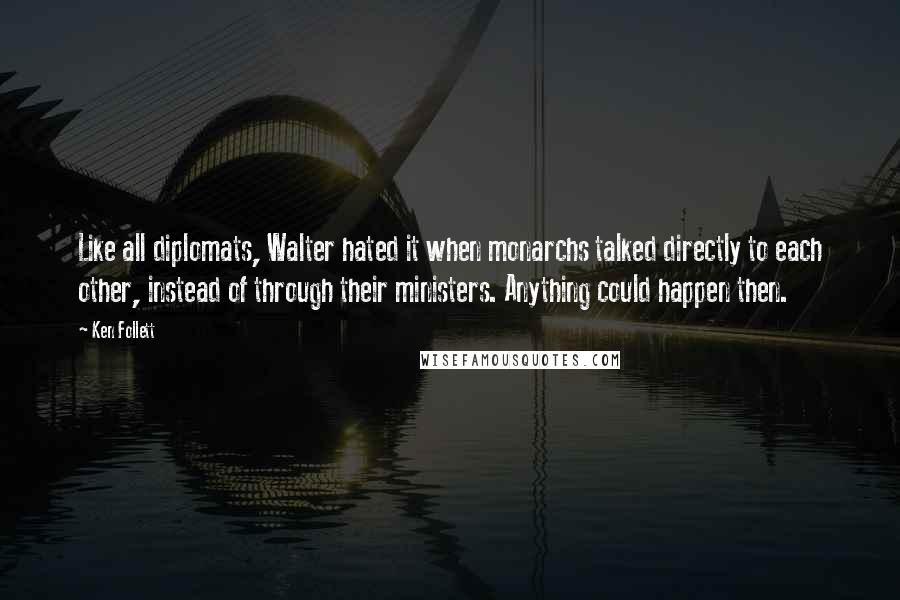 Ken Follett Quotes: Like all diplomats, Walter hated it when monarchs talked directly to each other, instead of through their ministers. Anything could happen then.