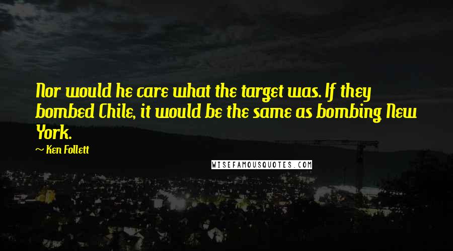 Ken Follett Quotes: Nor would he care what the target was. If they bombed Chile, it would be the same as bombing New York.