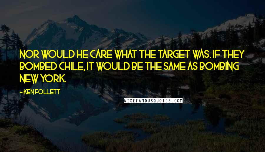 Ken Follett Quotes: Nor would he care what the target was. If they bombed Chile, it would be the same as bombing New York.