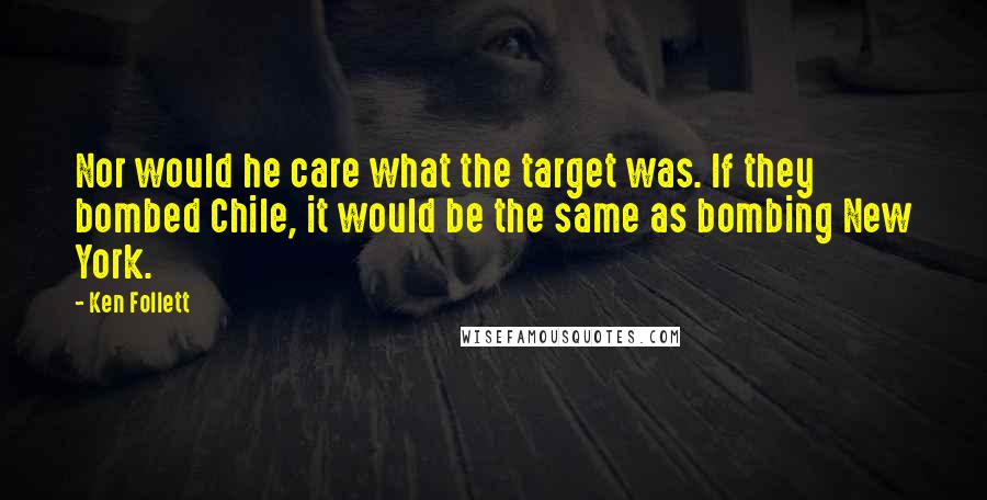 Ken Follett Quotes: Nor would he care what the target was. If they bombed Chile, it would be the same as bombing New York.