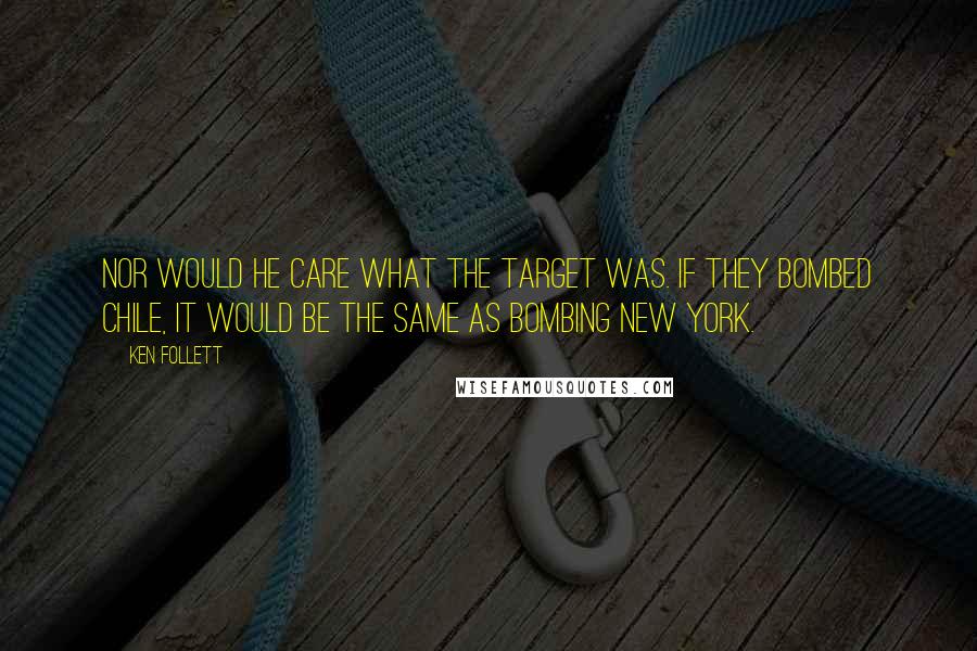 Ken Follett Quotes: Nor would he care what the target was. If they bombed Chile, it would be the same as bombing New York.