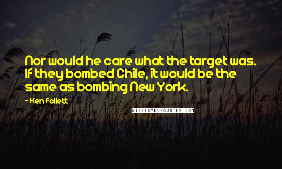Ken Follett Quotes: Nor would he care what the target was. If they bombed Chile, it would be the same as bombing New York.