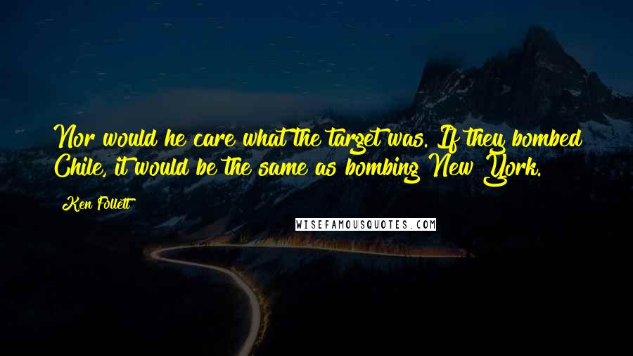 Ken Follett Quotes: Nor would he care what the target was. If they bombed Chile, it would be the same as bombing New York.