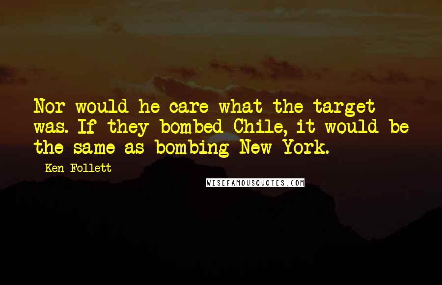 Ken Follett Quotes: Nor would he care what the target was. If they bombed Chile, it would be the same as bombing New York.
