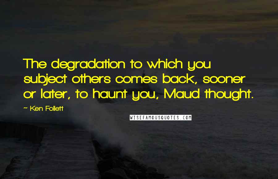 Ken Follett Quotes: The degradation to which you subject others comes back, sooner or later, to haunt you, Maud thought.