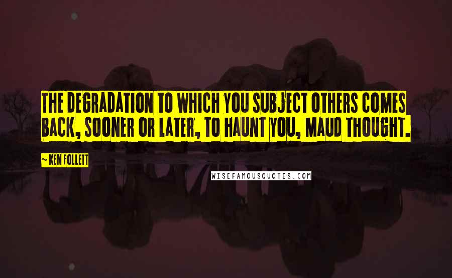 Ken Follett Quotes: The degradation to which you subject others comes back, sooner or later, to haunt you, Maud thought.