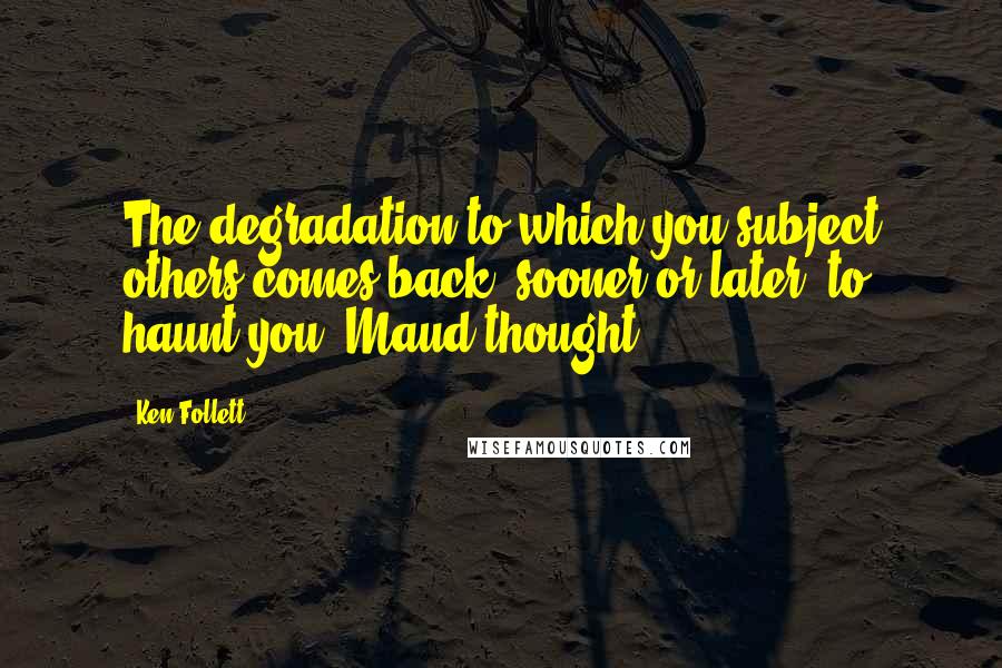 Ken Follett Quotes: The degradation to which you subject others comes back, sooner or later, to haunt you, Maud thought.