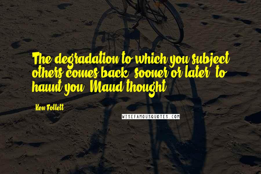 Ken Follett Quotes: The degradation to which you subject others comes back, sooner or later, to haunt you, Maud thought.