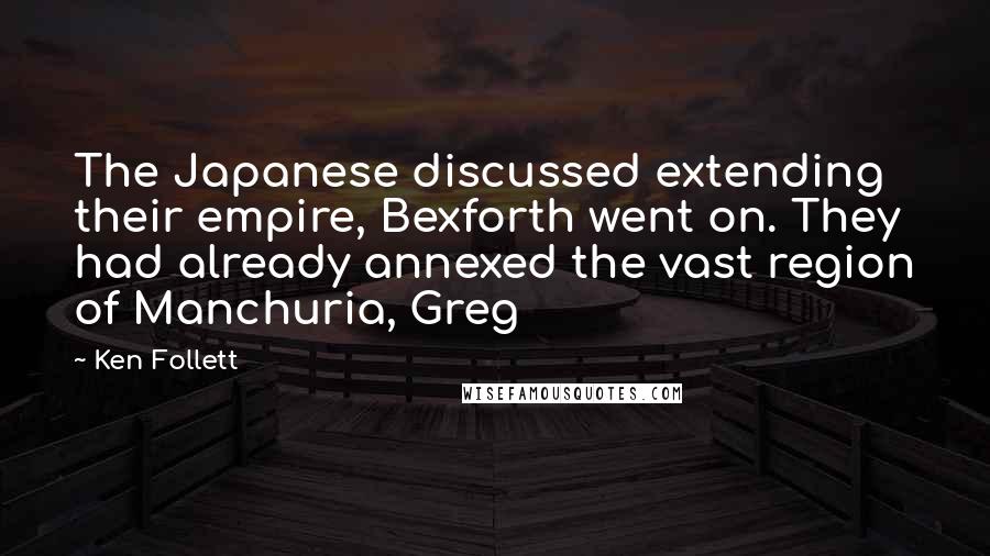 Ken Follett Quotes: The Japanese discussed extending their empire, Bexforth went on. They had already annexed the vast region of Manchuria, Greg