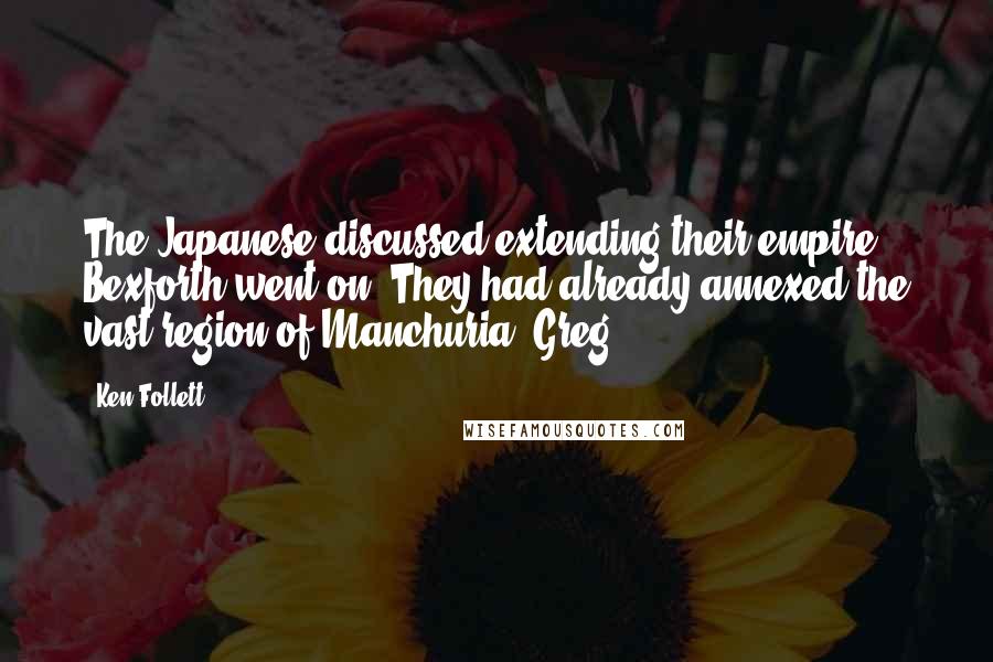 Ken Follett Quotes: The Japanese discussed extending their empire, Bexforth went on. They had already annexed the vast region of Manchuria, Greg