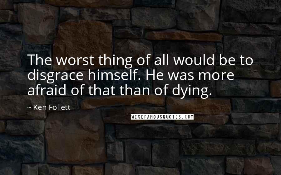 Ken Follett Quotes: The worst thing of all would be to disgrace himself. He was more afraid of that than of dying.