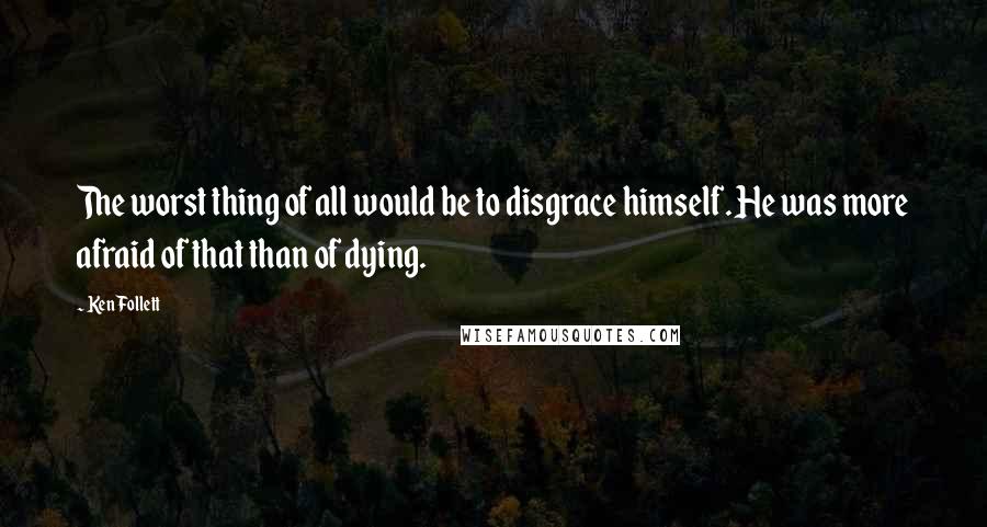 Ken Follett Quotes: The worst thing of all would be to disgrace himself. He was more afraid of that than of dying.