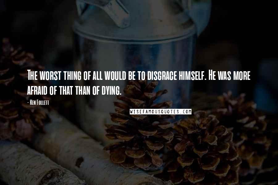 Ken Follett Quotes: The worst thing of all would be to disgrace himself. He was more afraid of that than of dying.