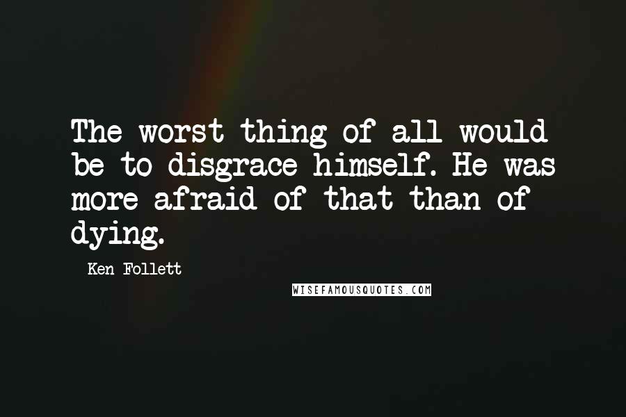 Ken Follett Quotes: The worst thing of all would be to disgrace himself. He was more afraid of that than of dying.