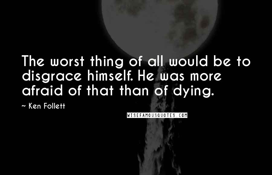 Ken Follett Quotes: The worst thing of all would be to disgrace himself. He was more afraid of that than of dying.