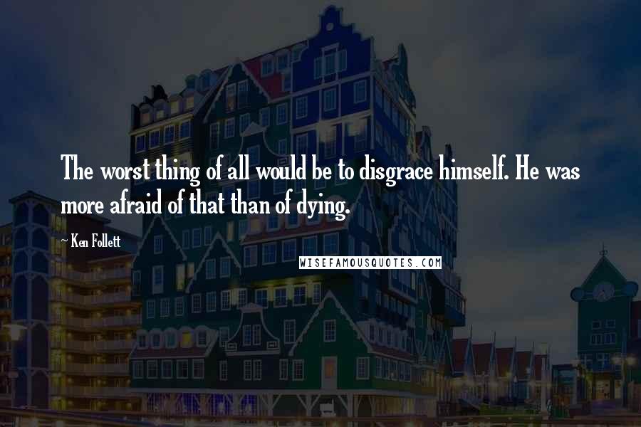 Ken Follett Quotes: The worst thing of all would be to disgrace himself. He was more afraid of that than of dying.