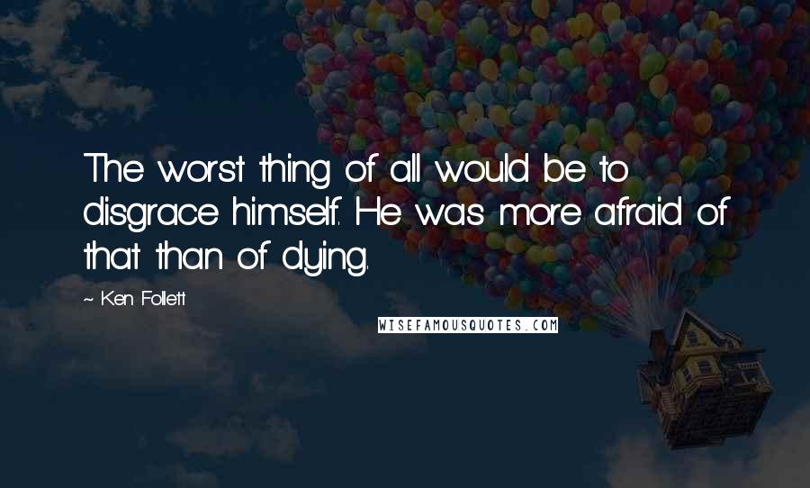 Ken Follett Quotes: The worst thing of all would be to disgrace himself. He was more afraid of that than of dying.