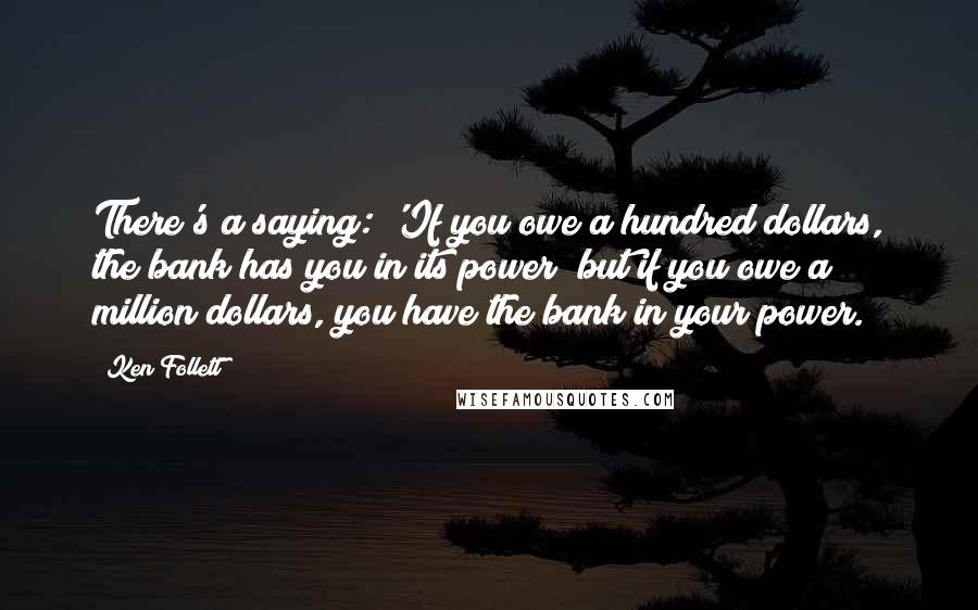 Ken Follett Quotes: There's a saying: 'If you owe a hundred dollars, the bank has you in its power; but if you owe a million dollars, you have the bank in your power.