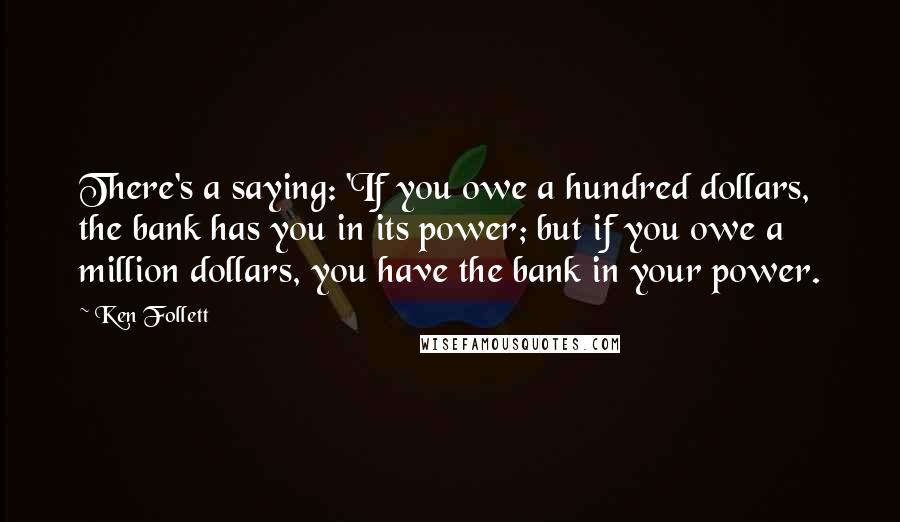 Ken Follett Quotes: There's a saying: 'If you owe a hundred dollars, the bank has you in its power; but if you owe a million dollars, you have the bank in your power.