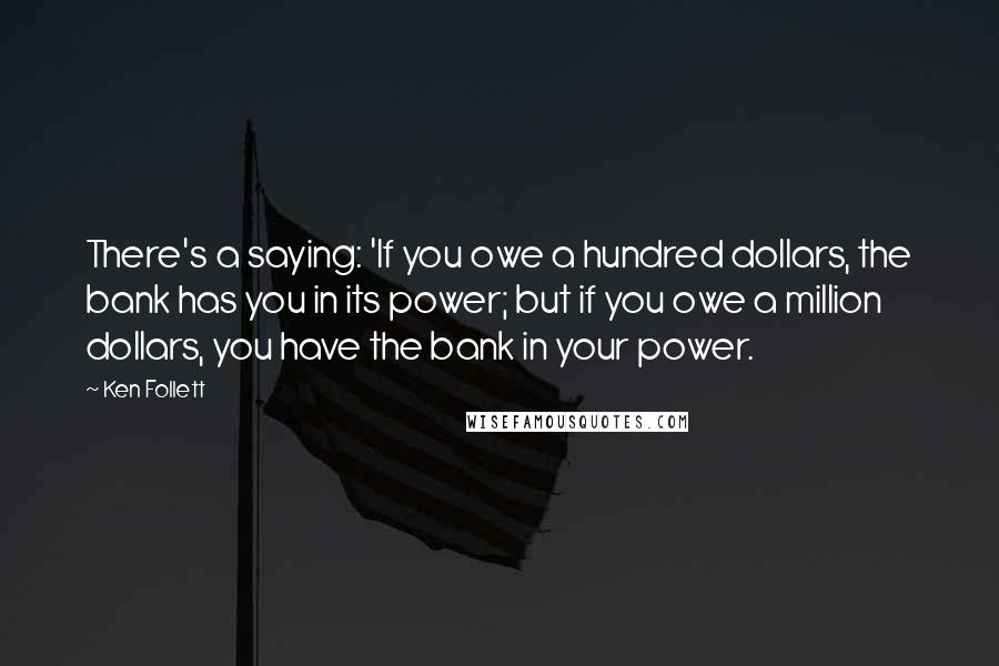 Ken Follett Quotes: There's a saying: 'If you owe a hundred dollars, the bank has you in its power; but if you owe a million dollars, you have the bank in your power.