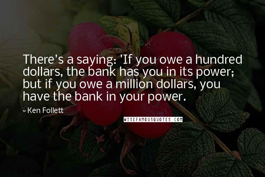 Ken Follett Quotes: There's a saying: 'If you owe a hundred dollars, the bank has you in its power; but if you owe a million dollars, you have the bank in your power.