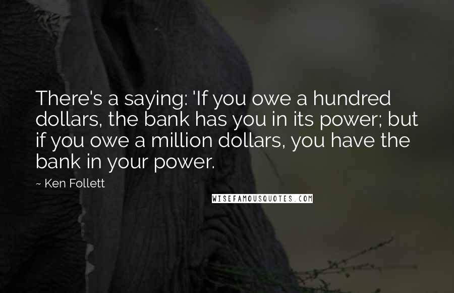 Ken Follett Quotes: There's a saying: 'If you owe a hundred dollars, the bank has you in its power; but if you owe a million dollars, you have the bank in your power.