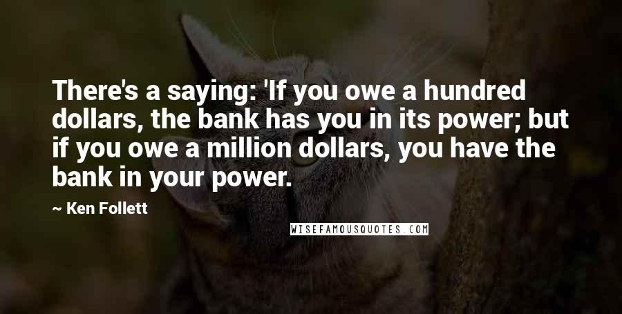 Ken Follett Quotes: There's a saying: 'If you owe a hundred dollars, the bank has you in its power; but if you owe a million dollars, you have the bank in your power.