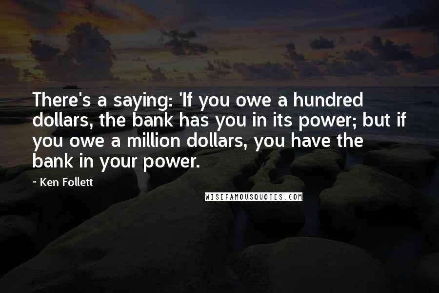 Ken Follett Quotes: There's a saying: 'If you owe a hundred dollars, the bank has you in its power; but if you owe a million dollars, you have the bank in your power.