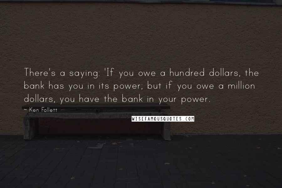 Ken Follett Quotes: There's a saying: 'If you owe a hundred dollars, the bank has you in its power; but if you owe a million dollars, you have the bank in your power.