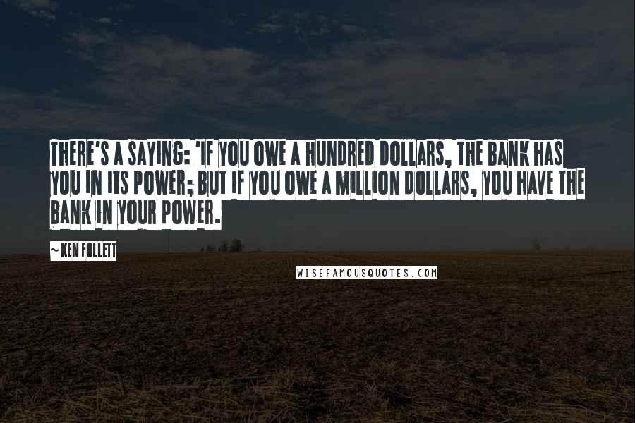 Ken Follett Quotes: There's a saying: 'If you owe a hundred dollars, the bank has you in its power; but if you owe a million dollars, you have the bank in your power.