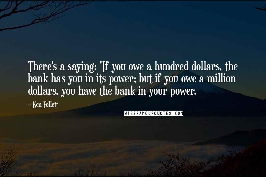 Ken Follett Quotes: There's a saying: 'If you owe a hundred dollars, the bank has you in its power; but if you owe a million dollars, you have the bank in your power.