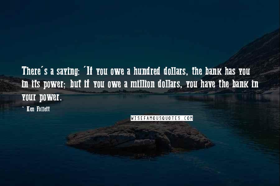 Ken Follett Quotes: There's a saying: 'If you owe a hundred dollars, the bank has you in its power; but if you owe a million dollars, you have the bank in your power.