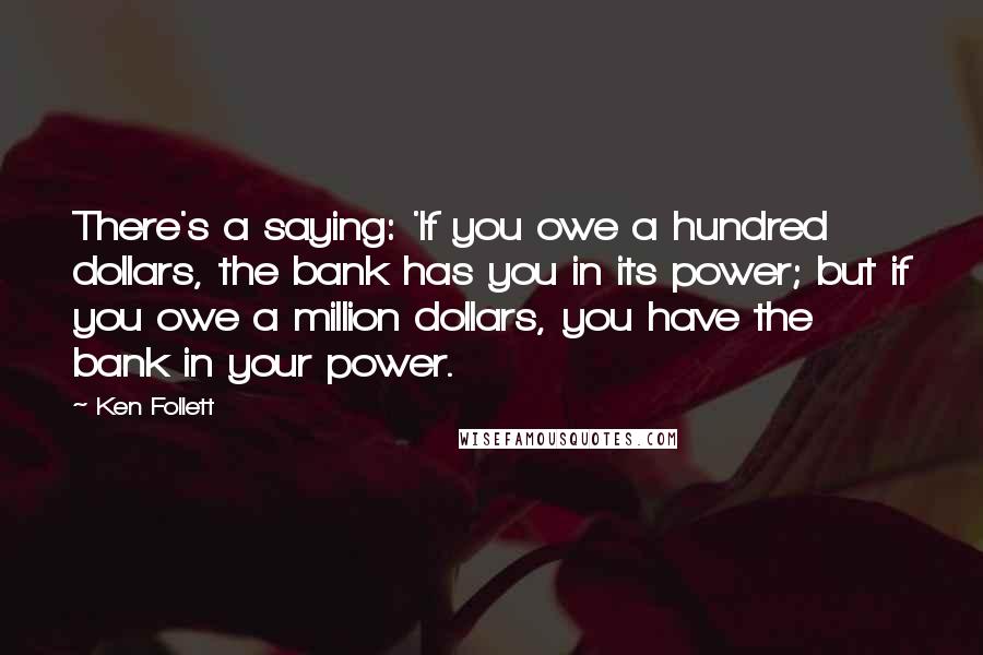 Ken Follett Quotes: There's a saying: 'If you owe a hundred dollars, the bank has you in its power; but if you owe a million dollars, you have the bank in your power.