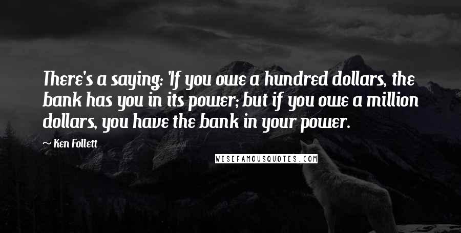 Ken Follett Quotes: There's a saying: 'If you owe a hundred dollars, the bank has you in its power; but if you owe a million dollars, you have the bank in your power.