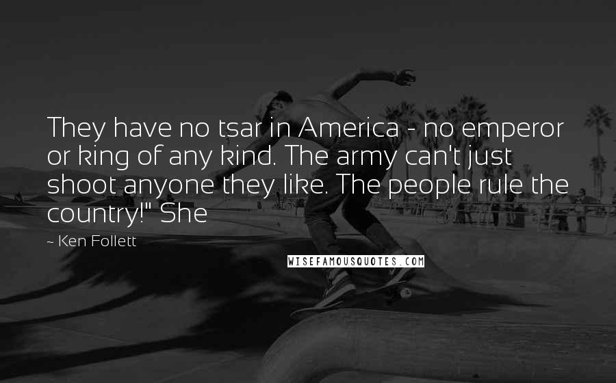 Ken Follett Quotes: They have no tsar in America - no emperor or king of any kind. The army can't just shoot anyone they like. The people rule the country!" She