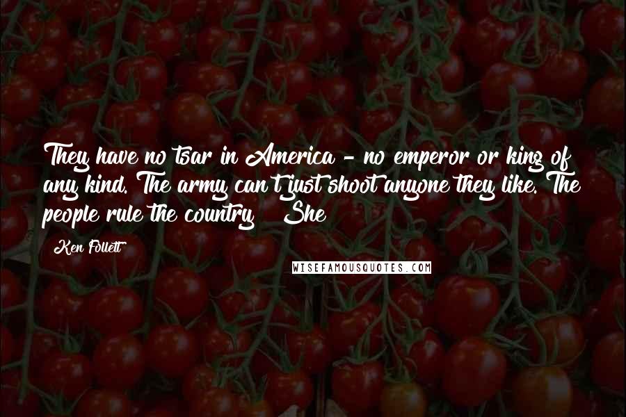 Ken Follett Quotes: They have no tsar in America - no emperor or king of any kind. The army can't just shoot anyone they like. The people rule the country!" She