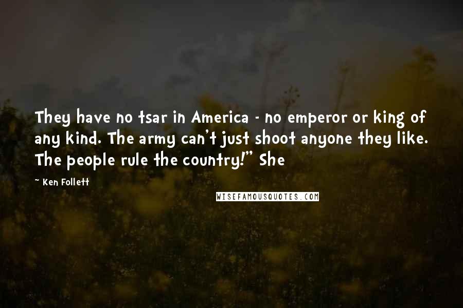 Ken Follett Quotes: They have no tsar in America - no emperor or king of any kind. The army can't just shoot anyone they like. The people rule the country!" She