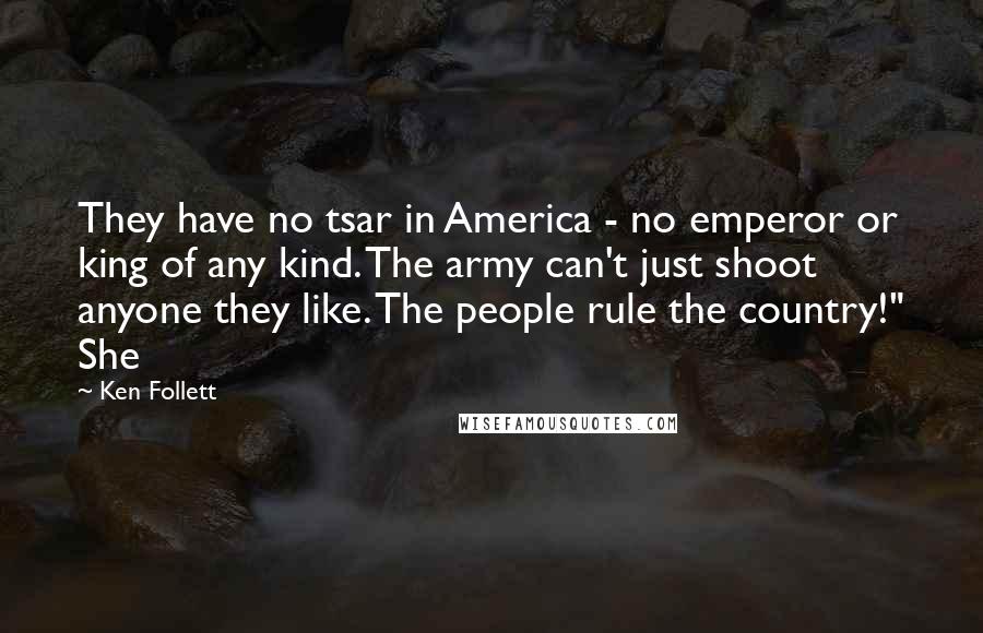 Ken Follett Quotes: They have no tsar in America - no emperor or king of any kind. The army can't just shoot anyone they like. The people rule the country!" She