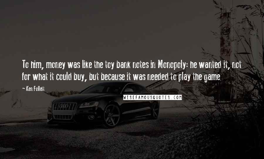Ken Follett Quotes: To him, money was like the toy bank notes in Monopoly: he wanted it, not for what it could buy, but because it was needed to play the game