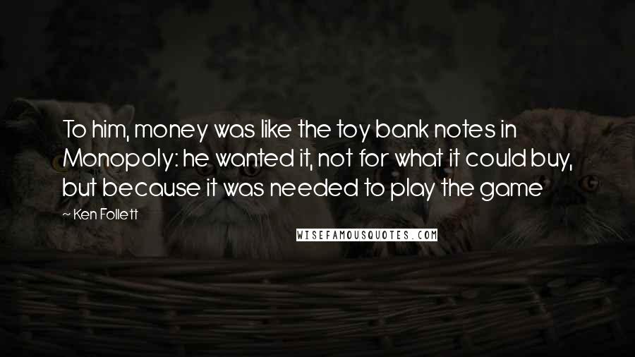 Ken Follett Quotes: To him, money was like the toy bank notes in Monopoly: he wanted it, not for what it could buy, but because it was needed to play the game